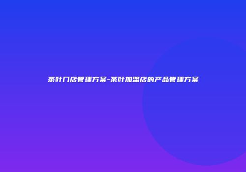 茶叶门店管理方案-茶叶加盟店的产品管理方案
