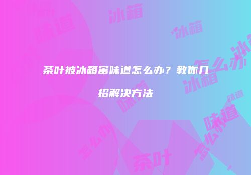 茶叶被冰箱窜味道怎么办？教你几招解决方法