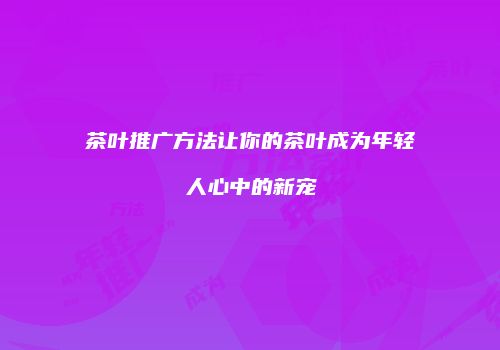 茶叶推广方法让你的茶叶成为年轻人心中的新宠