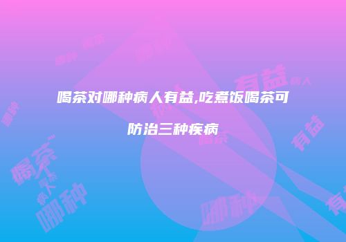 喝茶对哪种病人有益,吃煮饭喝茶可防治三种疾病