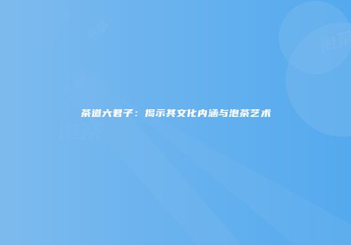 茶道六君子：揭示其文化内涵与泡茶艺术