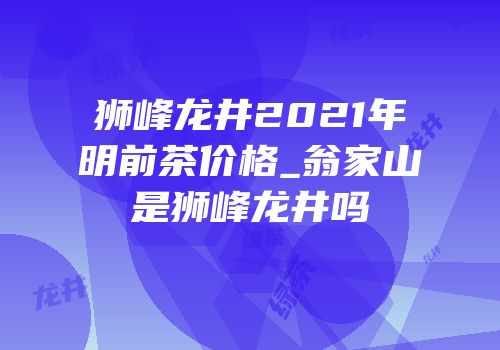 狮峰龙井2021年明前茶价格_翁家山是狮峰龙井吗