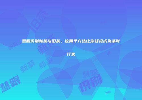 慧眼识别新茶与旧茶，这两个方法让你轻松成为茶叶行家