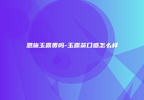 恩施玉露贵吗-玉露茶口感怎么样