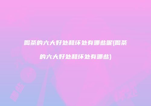 喝茶的六大好处和坏处有哪些呢(喝茶的六大好处和坏处有哪些)