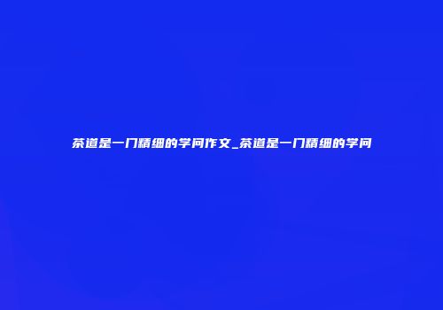 茶道是一门精细的学问作文_茶道是一门精细的学问