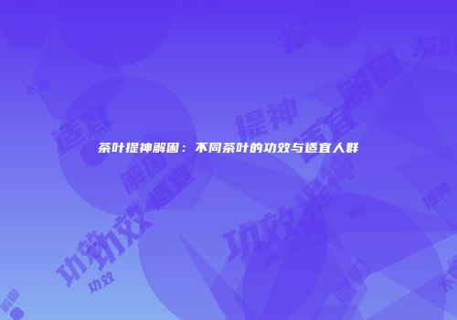 茶叶提神解困：不同茶叶的功效与适宜人群
