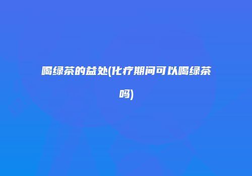喝绿茶的益处(化疗期间可以喝绿茶吗)