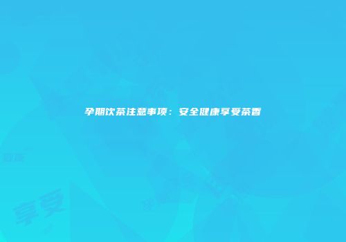 孕期饮茶注意事项：安全健康享受茶香
