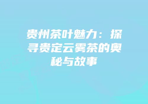 贵州茶叶魅力：探寻贵定云雾茶的奥秘与故事