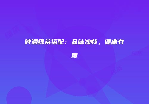 啤酒绿茶搭配：品味独特，健康有度