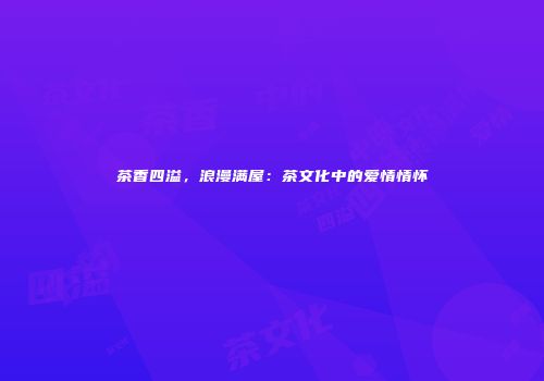 茶香四溢，浪漫满屋：茶文化中的爱情情怀