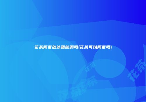 花茶隔夜放冰箱能喝吗(花茶可以隔夜吗)