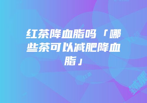 红茶降血脂吗「哪些茶可以减肥降血脂」