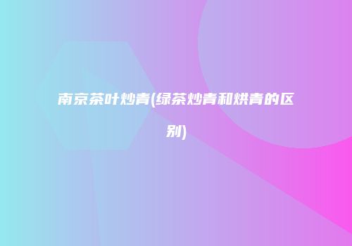 南京茶叶炒青(绿茶炒青和烘青的区别)