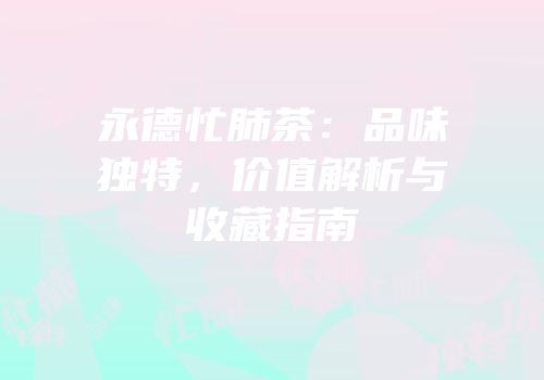 永德忙肺茶：品味独特，价值解析与收藏指南