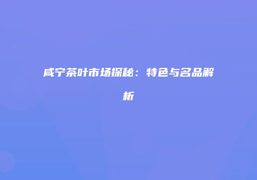 咸宁茶叶市场探秘：特色与名品解析