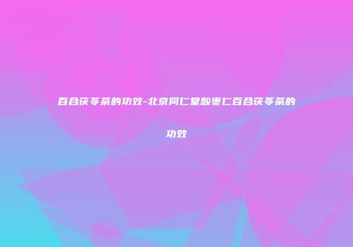 百合茯苓茶的功效-北京同仁堂酸枣仁百合茯苓茶的功效