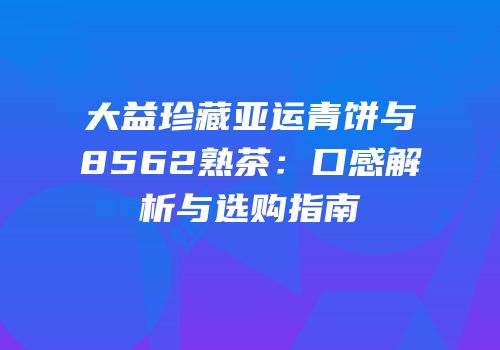 大益珍藏亚运青饼与8562熟茶：口感解析与选购指南