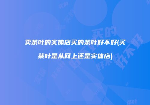 卖茶叶的实体店买的茶叶好不好(买茶叶是从网上还是实体店)
