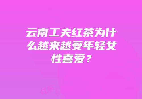 云南工夫红茶为什么越来越受年轻女性喜爱？