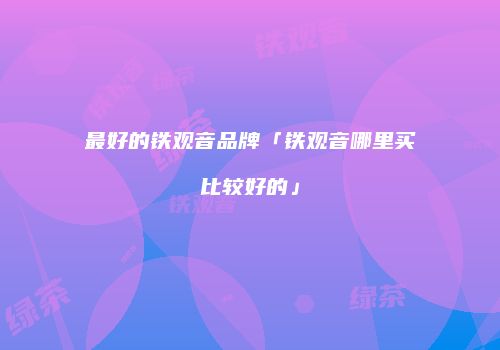 最好的铁观音品牌「铁观音哪里买比较好的」