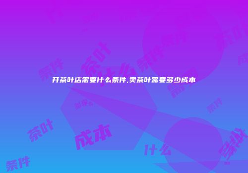 开茶叶店需要什么条件,卖茶叶需要多少成本