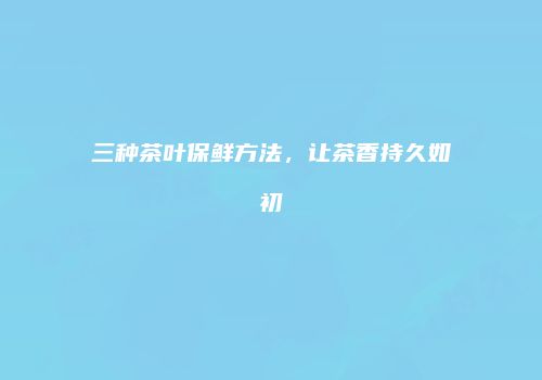 三种茶叶保鲜方法，让茶香持久如初