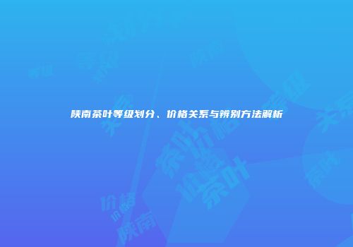 陕南茶叶等级划分、价格关系与辨别方法解析
