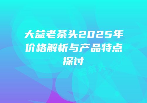 大益老茶头2025年价格解析与产品特点探讨