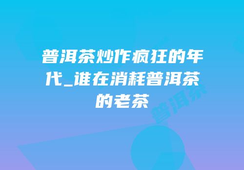 普洱茶炒作疯狂的年代_谁在消耗普洱茶的老茶