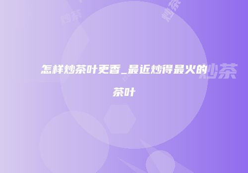 怎样炒茶叶更香_最近炒得最火的茶叶