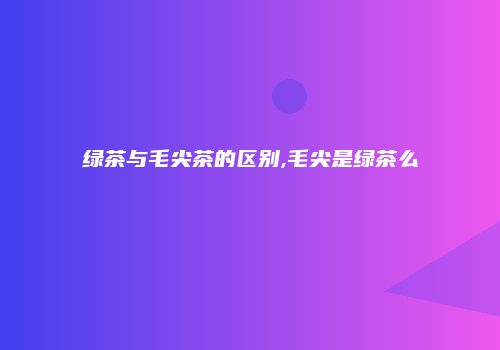 绿茶与毛尖茶的区别,毛尖是绿茶么