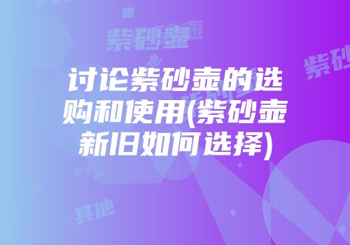 讨论紫砂壶的选购和使用(紫砂壶新旧如何选择)