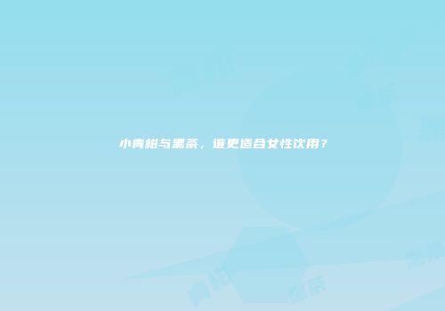 小青柑与黑茶，谁更适合女性饮用？
