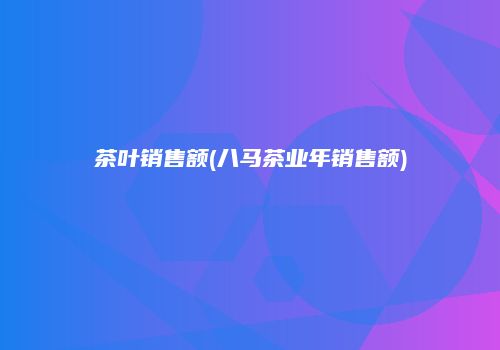 茶叶销售额(八马茶业年销售额)