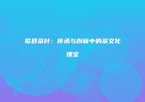 歙县茶叶：传承与创新中的茶文化瑰宝