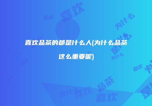 喜欢品茶的都是什么人(为什么品茶这么重要呢)