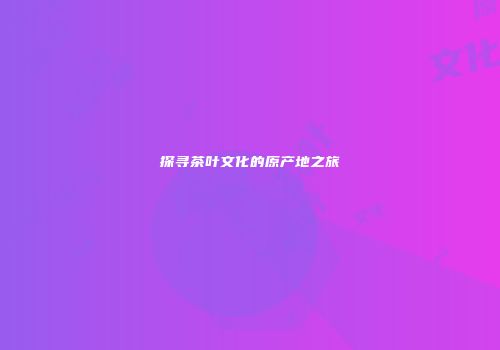 探寻茶叶文化的原产地之旅