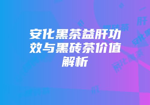 安化黑茶益肝功效与黑砖茶价值解析