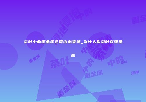 茶叶中的重金属会浸泡出来吗_为什么说茶叶有重金属
