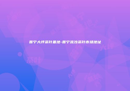 普宁大坪茶叶基地-普宁流沙茶叶市场地址
