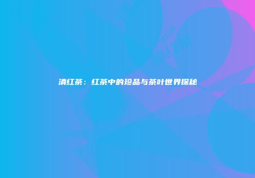 滇红茶：红茶中的珍品与茶叶世界探秘