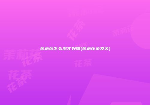 茉莉茶怎么泡才好喝(茉莉花茶发苦)