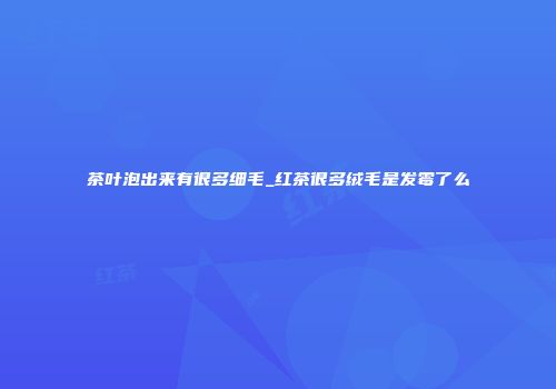 茶叶泡出来有很多细毛_红茶很多绒毛是发霉了么