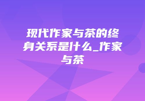 现代作家与茶的终身关系是什么_作家与茶
