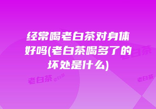 经常喝老白茶对身体好吗(老白茶喝多了的坏处是什么)