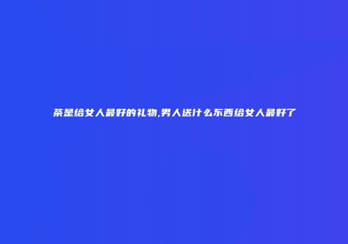 茶是给女人最好的礼物,男人送什么东西给女人最好了