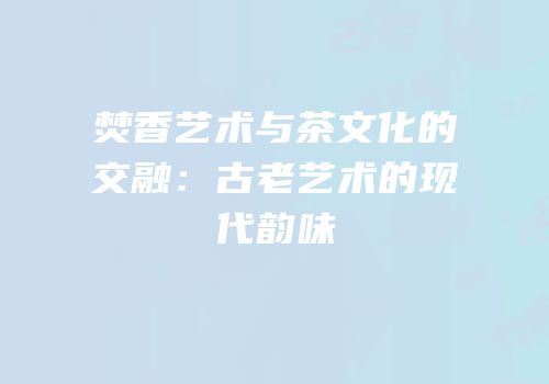 焚香艺术与茶文化的交融：古老艺术的现代韵味