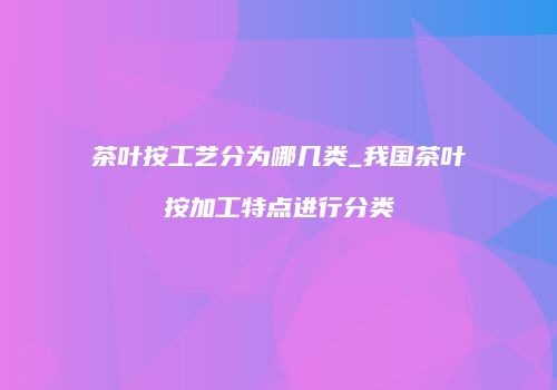 茶叶按工艺分为哪几类_我国茶叶按加工特点进行分类